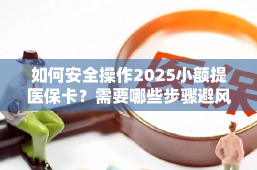 如何安全操作2025小额提医保卡？需要哪些步骤避风险？